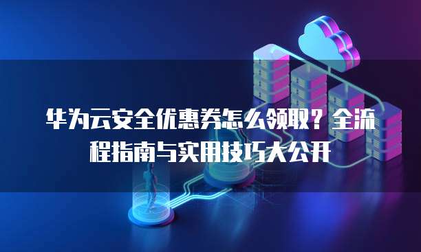 华为云安全优惠券怎么领取?全流程指南与实用技巧大公开