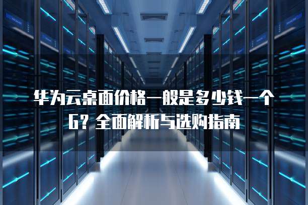 华为云桌面价格一般是多少钱一个G?全面解析与选购指南
