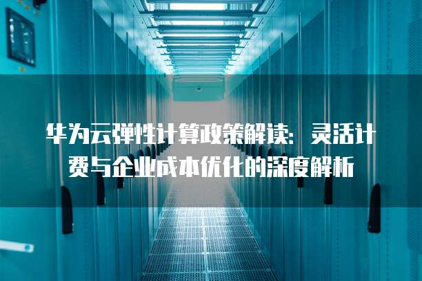 华为云弹性计算政策解读:灵活计费与企业成本优化的深度解析