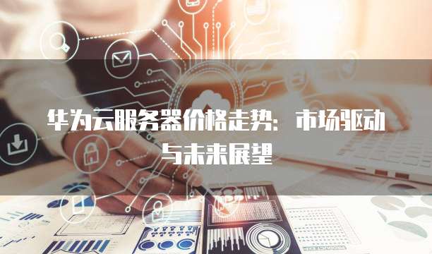 华为云服务器价格走势:市场驱动与未来展望