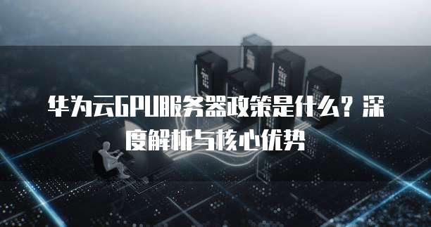 华为云GPU服务器政策是什么?深度解析与核心优势