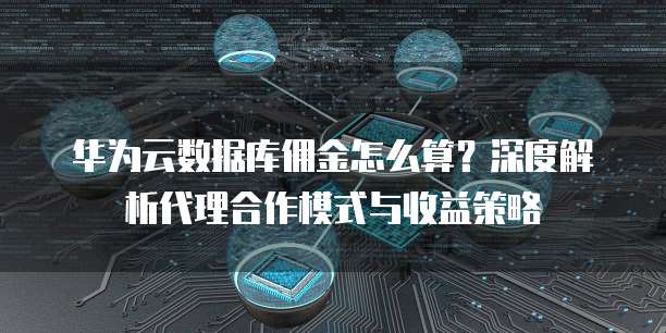 华为云数据库佣金怎么算?深度解析代理合作模式与收益策略