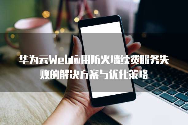 华为云Web应用防火墙续费服务失败的解决方案与优化策略