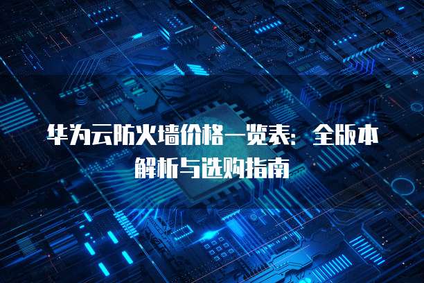 华为云防火墙价格一览表：全版本解析与选购指南