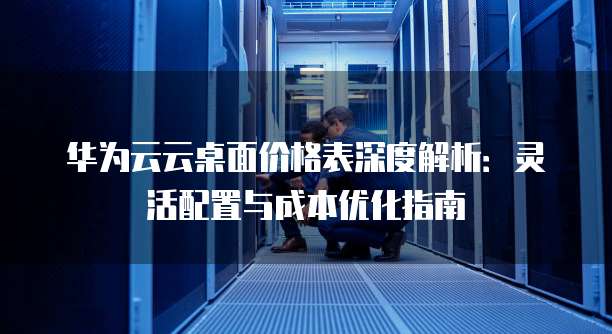 华为云云桌面价格表深度解析：灵活配置与成本优化指南