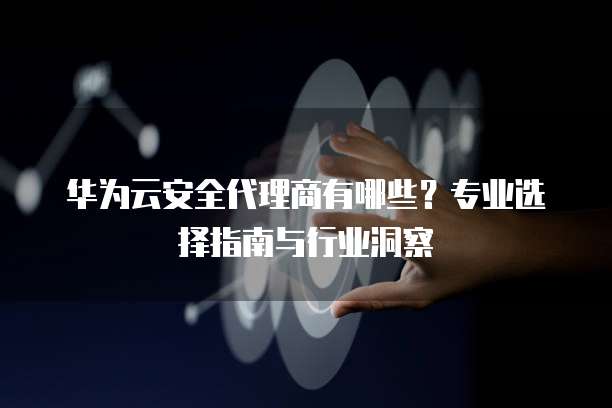 华为云安全代理商有哪些？专业选择指南与行业洞察