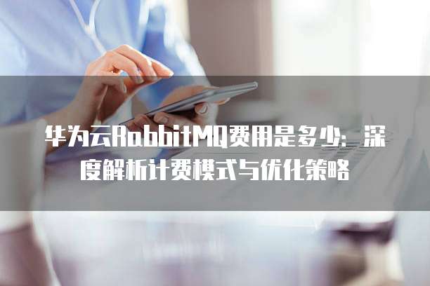 华为云RabbitMQ费用是多少：深度解析计费模式与优化策略