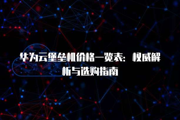 华为云堡垒机价格一览表:权威解析与选购指南