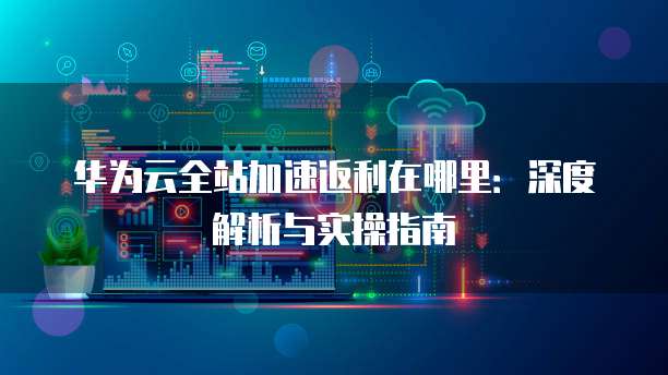 华为云全站加速返利在哪里:深度解析与实操指南