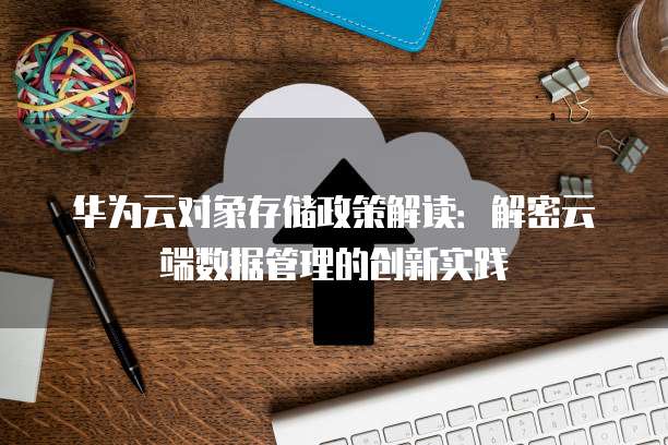 华为云对象存储政策解读：解密云端数据管理的创新实践