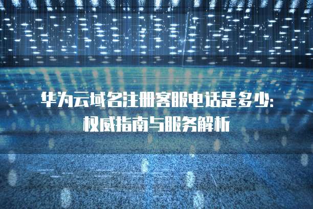 华为云域名注册客服电话是多少:权威指南与服务解析