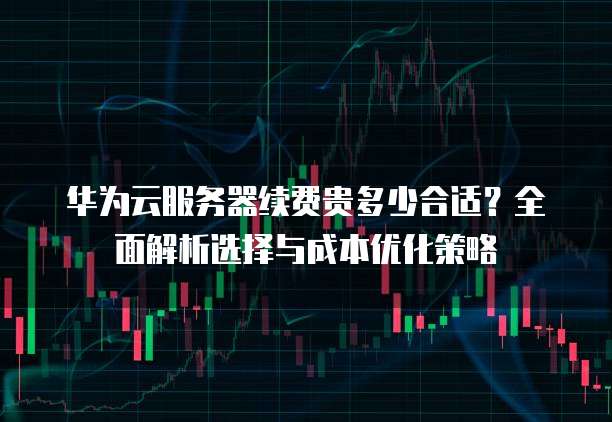 华为云服务器续费贵多少合适?全面解析选择与成本优化策略