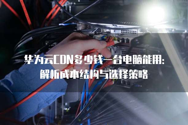 华为云CDN多少钱一台电脑能用:解析成本结构与选择策略