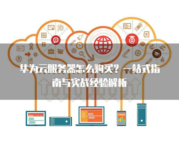 华为云服务器怎么购买?一站式指南与实战经验解析