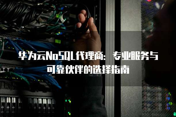 华为云NoSQL代理商:专业服务与可靠伙伴的选择指南