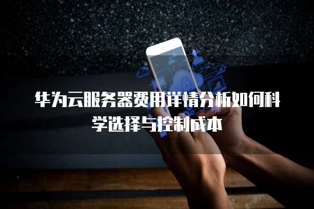 华为云服务器费用详情分析如何科学选择与控制成本