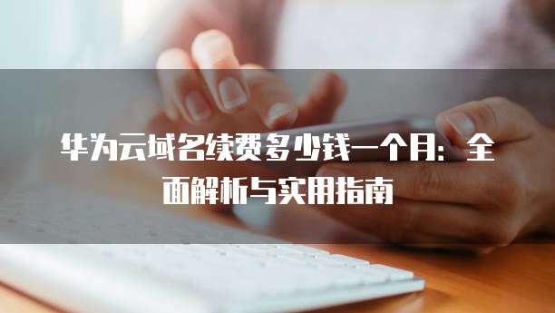 华为云域名续费多少钱一个月:全面解析与实用指南