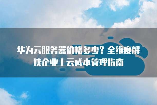 华为云服务器价格多少?全维度解读企业上云成本管理指南