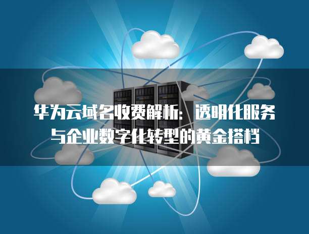 华为云域名收费解析：透明化服务与企业数字化转型的黄金搭档