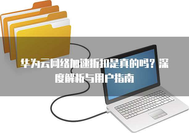 华为云网络加速折扣是真的吗?深度解析与用户指南