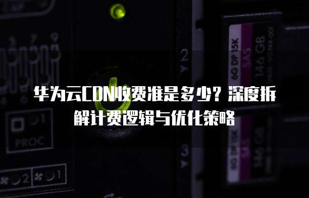 华为云CDN收费准是多少?深度拆解计费逻辑与优化策略