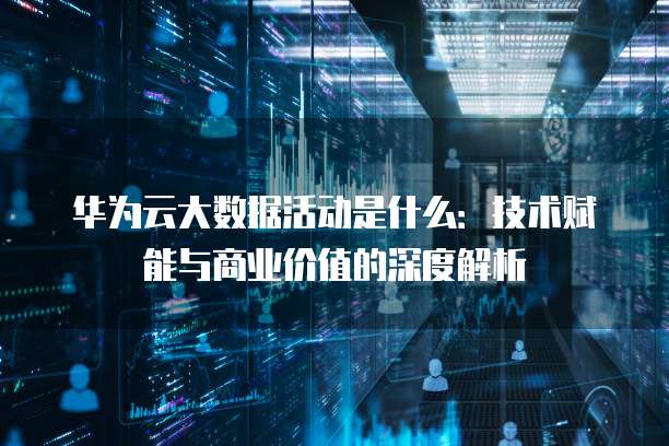 华为云大数据活动是什么：技术赋能与商业价值的深度解析