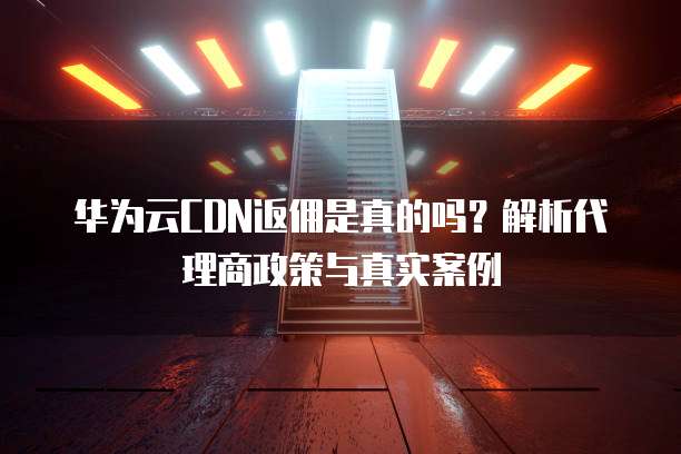 华为云CDN返佣是真的吗?解析代理商政策与真实案例