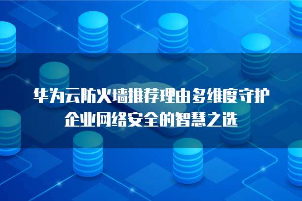 华为云防火墙推荐理由多维度守护企业网络安全的智慧之选