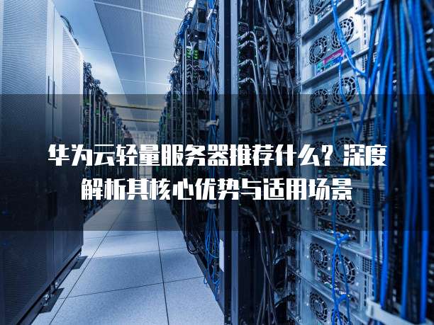 华为云轻量服务器推荐什么?深度解析其核心优势与适用场景