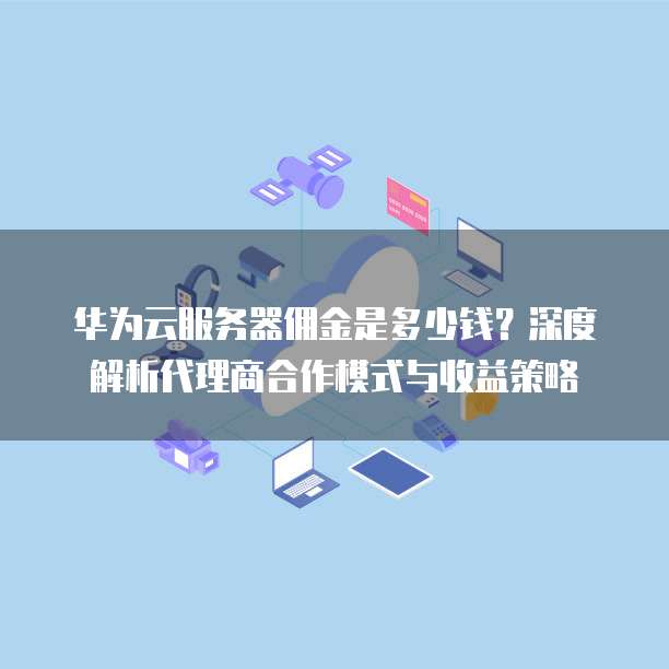 华为云服务器佣金是多少钱?深度解析代理商合作模式与收益策略