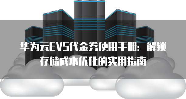 华为云EVS代金券使用手册:解锁存储成本优化的实用指南