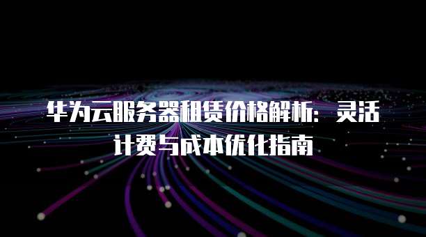华为云服务器租赁价格解析:灵活计费与成本优化指南