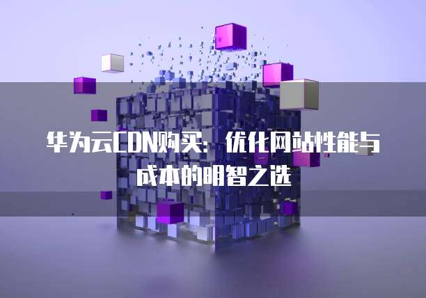 华为云CDN购买:优化网站性能与成本的明智之选