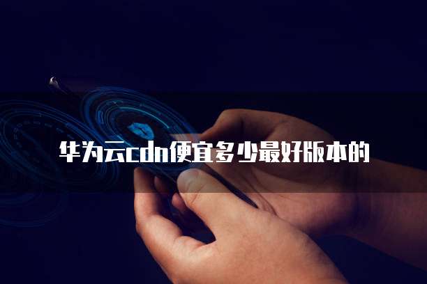 华为云cdn便宜多少最好版本的