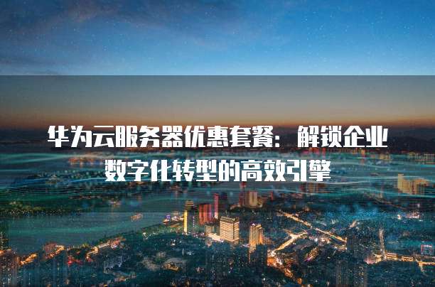 华为云服务器优惠套餐：解锁企业数字化转型的高效引擎