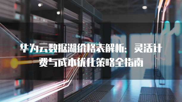 华为云数据湖价格表解析:灵活计费与成本优化策略全指南