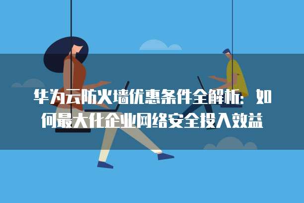 华为云防火墙优惠条件全解析:如何最大化企业网络安全投入效益