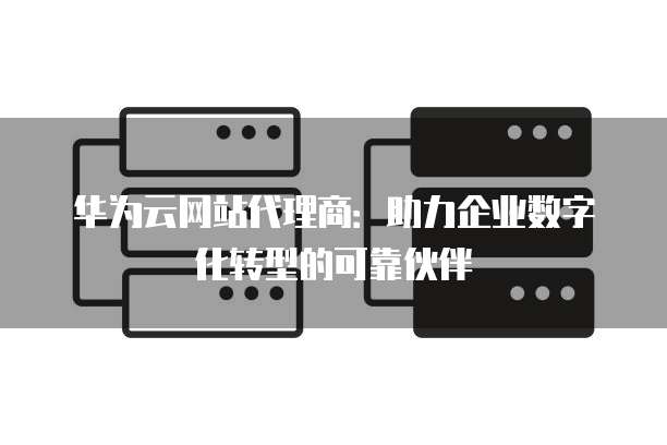 华为云网站代理商:助力企业数字化转型的可靠伙伴