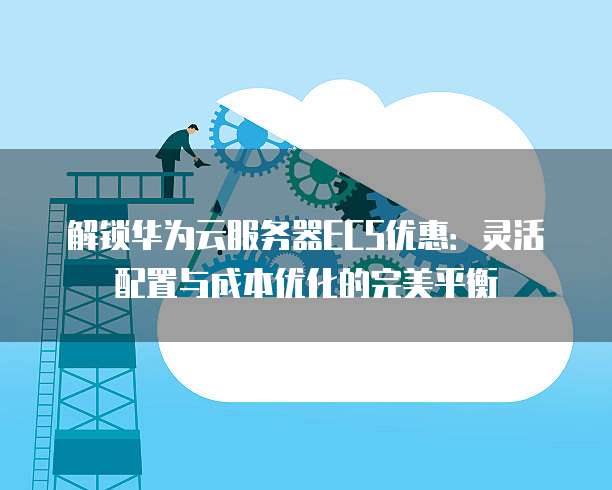 解锁华为云服务器ECS优惠:灵活配置与成本优化的完美平衡