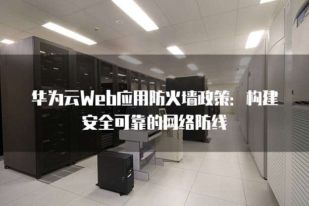 华为云Web应用防火墙政策:构建安全可靠的网络防线