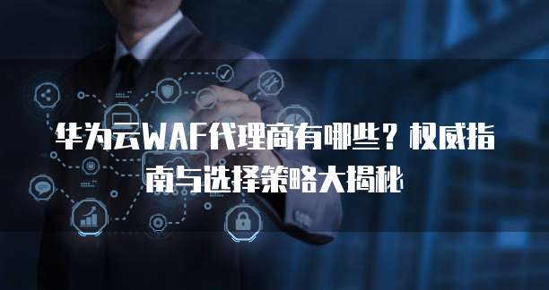 华为云WAF代理商有哪些?权威指南与选择策略大揭秘