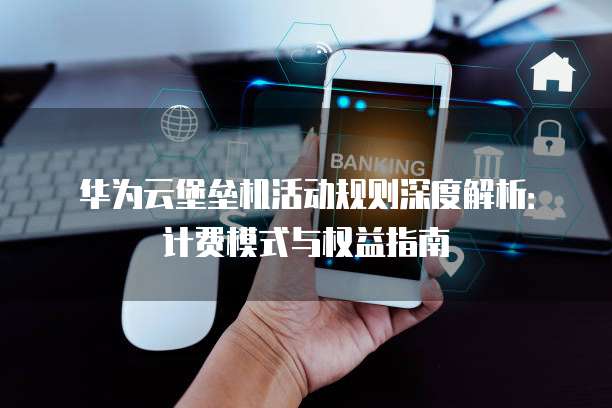 华为云堡垒机活动规则深度解析:计费模式与权益指南