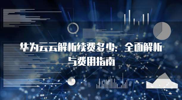 华为云云解析续费多少:全面解析与费用指南