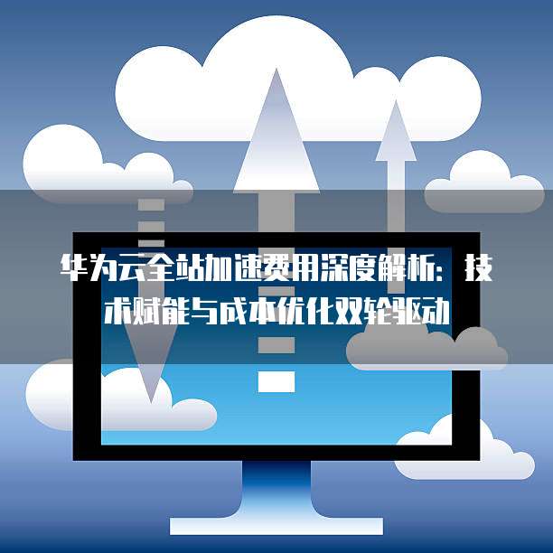华为云全站加速费用深度解析:技术赋能与成本优化双轮驱动