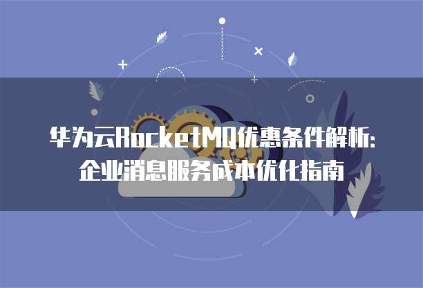 华为云RocketMQ优惠条件解析：企业消息服务成本优化指南