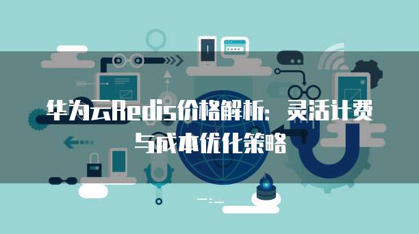华为云Redis价格解析:灵活计费与成本优化策略