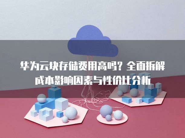 华为云块存储费用高吗?全面拆解成本影响因素与性价比分析