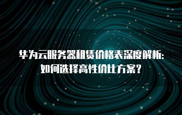 华为云服务器租赁价格表深度解析:如何选择高性价比方案?