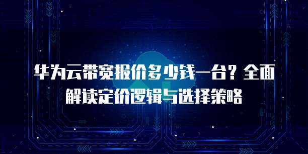华为云带宽报价多少钱一台?全面解读定价逻辑与选择策略