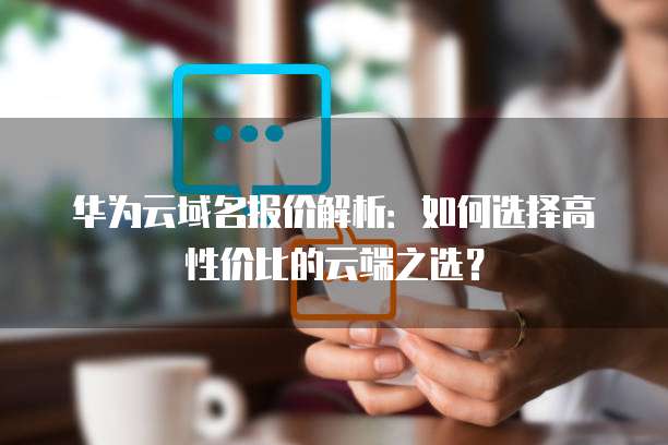 华为云域名报价解析:如何选择高性价比的云端之选?